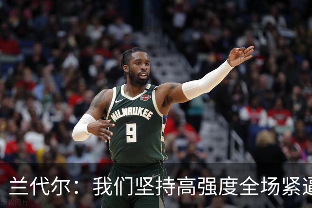 兰代尔：我们坚持高强度全场紧逼抵制保守防守策略