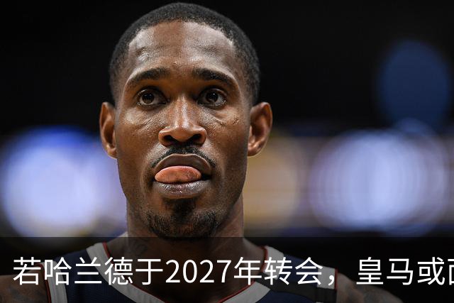 若哈兰德于2027年转会，皇马或面临核心球员分离